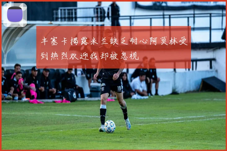 丰塞卡揭露米兰缺乏耐心阿莫林受到热烈欢迎我却被忽视