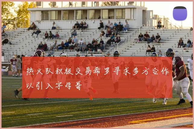 热火队积极交易希罗寻求多方合作以引入字母哥