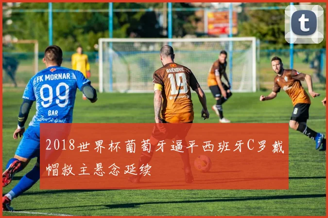 2018世界杯葡萄牙逼平西班牙C罗戴帽救主悬念延续