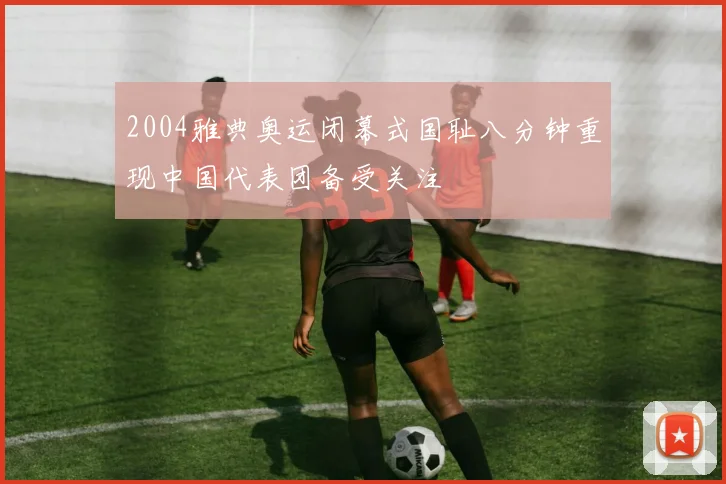 2004雅典奥运闭幕式国耻八分钟重现中国代表团备受关注