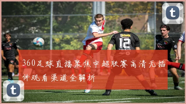 360足球直播聚焦中超联赛高清无插件观看渠道全解析