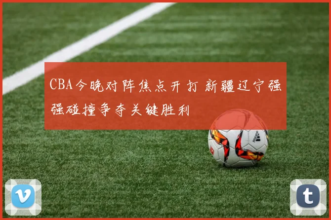 CBA今晚对阵焦点开打 新疆辽宁强强碰撞争夺关键胜利