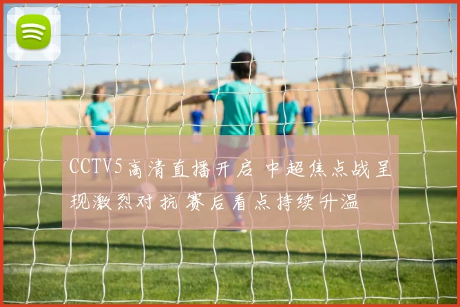 CCTV5高清直播开启 中超焦点战呈现激烈对抗 赛后看点持续升温