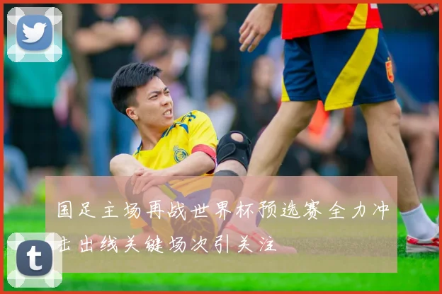 国足主场再战世界杯预选赛全力冲击出线关键场次引关注