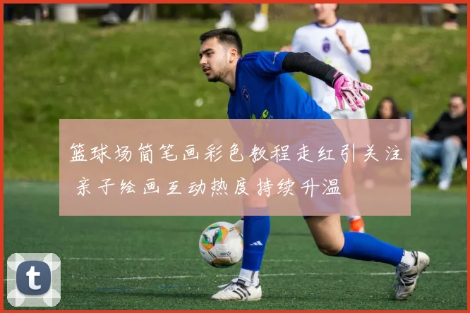 篮球场简笔画彩色教程走红引关注 亲子绘画互动热度持续升温