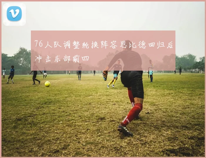 76人队调整轮换阵容恩比德回归后冲击东部前四