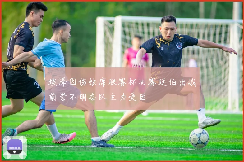 埃泽因伤缺席联赛杯决赛廷伯出战前景不明各队主力受困