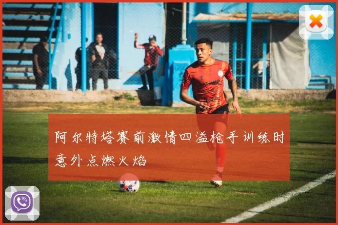 阿尔特塔赛前激情四溢枪手训练时意外点燃火焰
