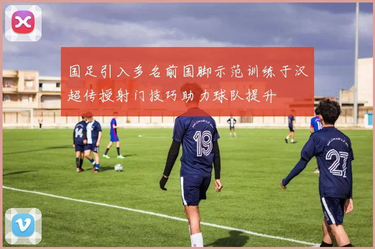 国足引入多名前国脚示范训练于汉超传授射门技巧助力球队提升