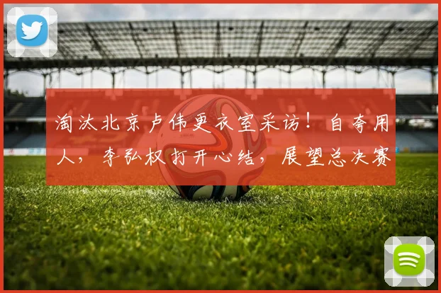 淘汰北京卢伟更衣室采访！自夸用人，李弘权打开心结，展望总决赛