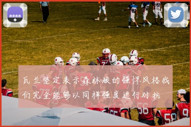 瓦兰坚定表示森林狼的强悍风格我们完全能够以同样强度进行对抗