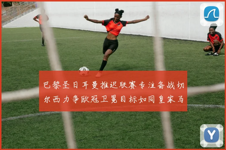 巴黎圣日耳曼推迟联赛专注备战切尔西力争欧冠卫冕目标如同皇家马德里