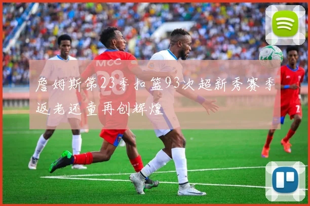 詹姆斯第23季扣篮93次超新秀赛季返老还童再创辉煌