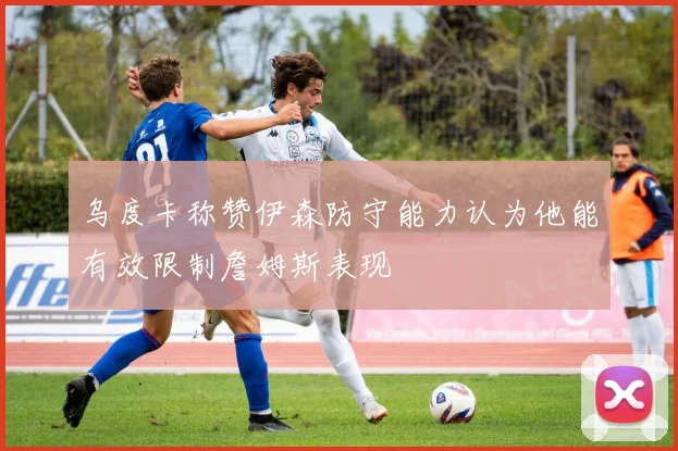 乌度卡称赞伊森防守能力认为他能有效限制詹姆斯表现