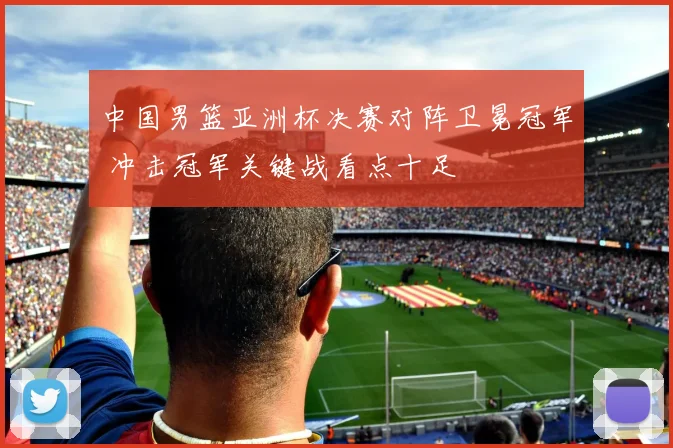 中国男篮亚洲杯决赛对阵卫冕冠军 冲击冠军关键战看点十足